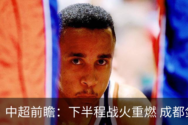 中超前瞻：下半程战火重燃 成都剑指三分申花求反弹