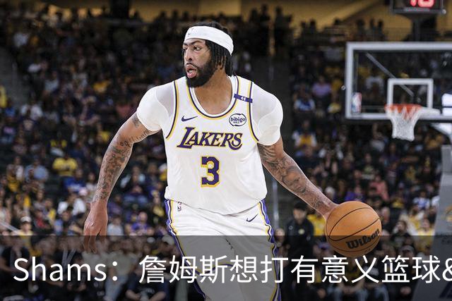 Shams：詹姆斯想打有意义篮球&每场保持竞争力 湖人近年变化巨大